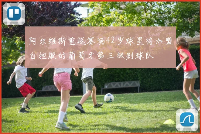 阿尔维斯重返赛场42岁球星将加盟自控股的葡萄牙第三级别球队