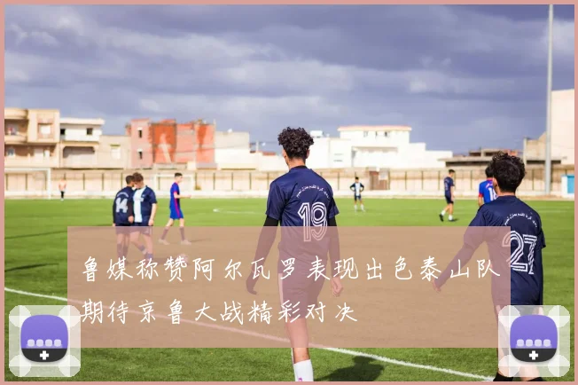 鲁媒称赞阿尔瓦罗表现出色泰山队期待京鲁大战精彩对决