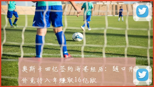 奥斯卡回忆签约海港经历：随口开价竟待八年赚取16亿欧