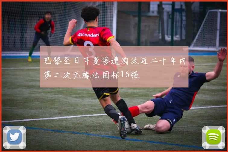 巴黎圣日耳曼惨遭淘汰近二十年内第二次无缘法国杯16强