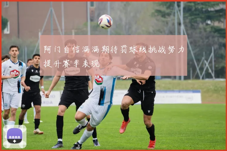 阿门自信满满期待罚球线挑战努力提升赛季表现