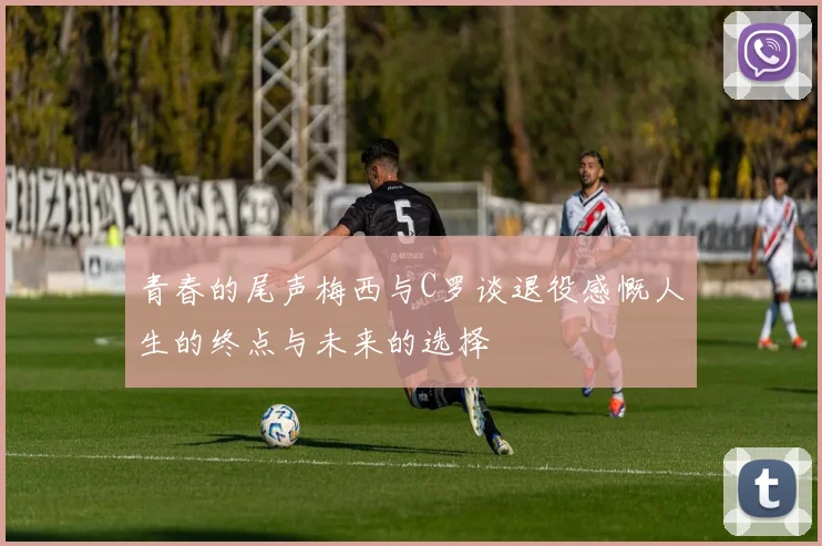 青春的尾声梅西与C罗谈退役感慨人生的终点与未来的选择