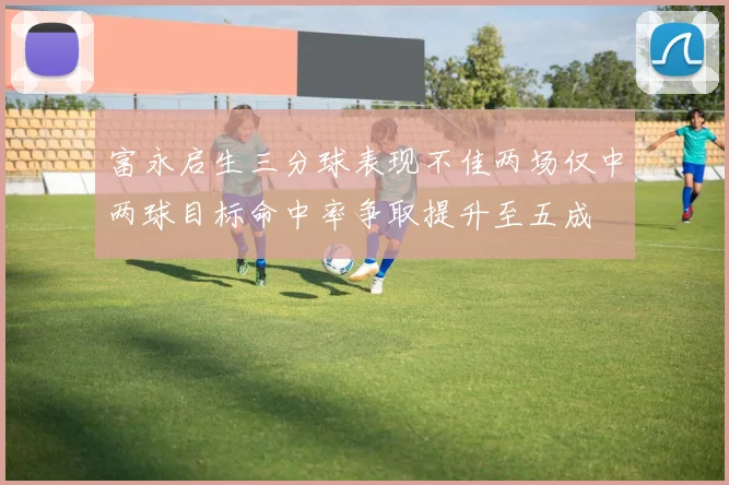 富永启生三分球表现不佳两场仅中两球目标命中率争取提升至五成