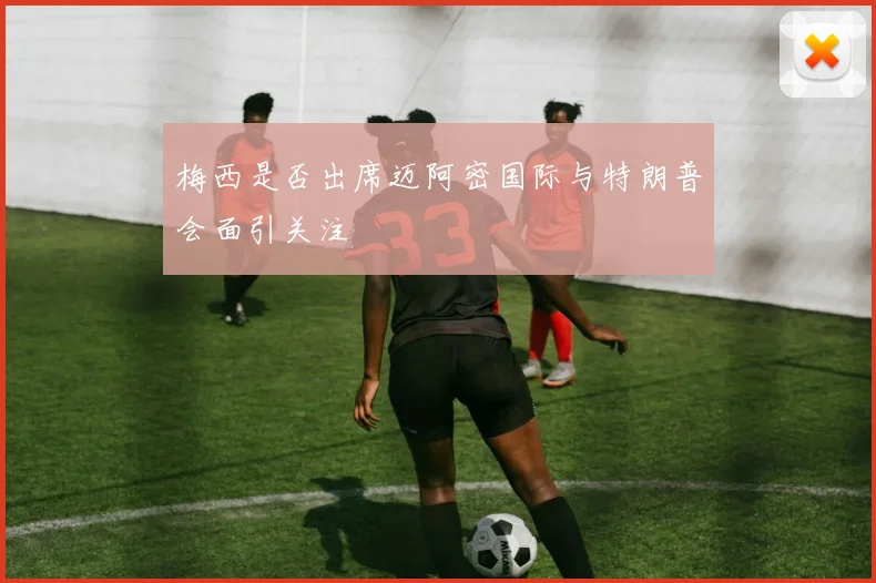 梅西是否出席迈阿密国际与特朗普会面引关注