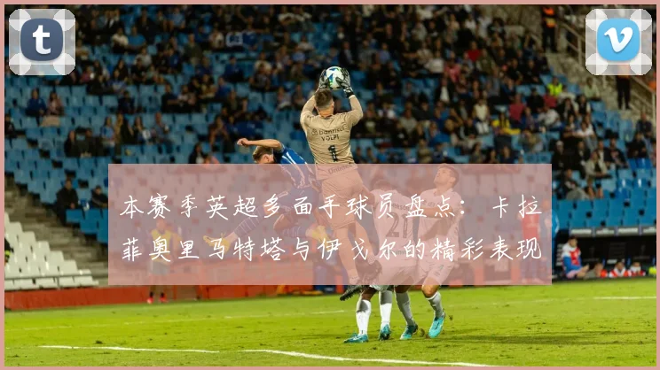 本赛季英超多面手球员盘点：卡拉菲奥里马特塔与伊戈尔的精彩表现