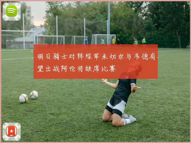 明日骑士对阵绿军米切尔与韦德有望出战阿伦将缺席比赛