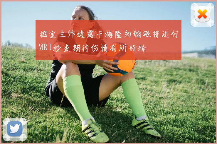 掘金主帅透露卡梅隆约翰逊将进行MRI检查期待伤情有所好转