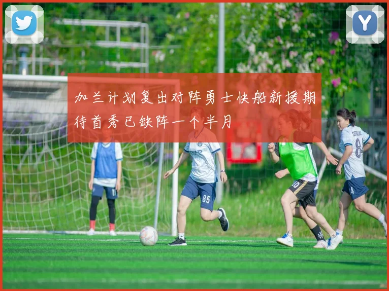 加兰计划复出对阵勇士快船新援期待首秀已缺阵一个半月