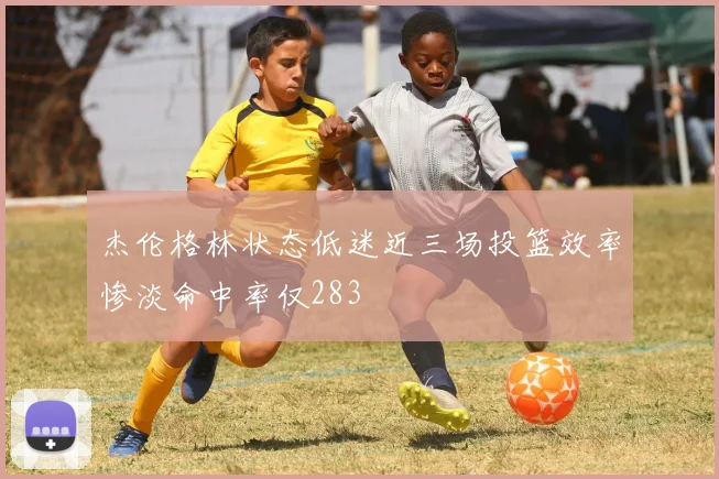 杰伦格林状态低迷近三场投篮效率惨淡命中率仅283