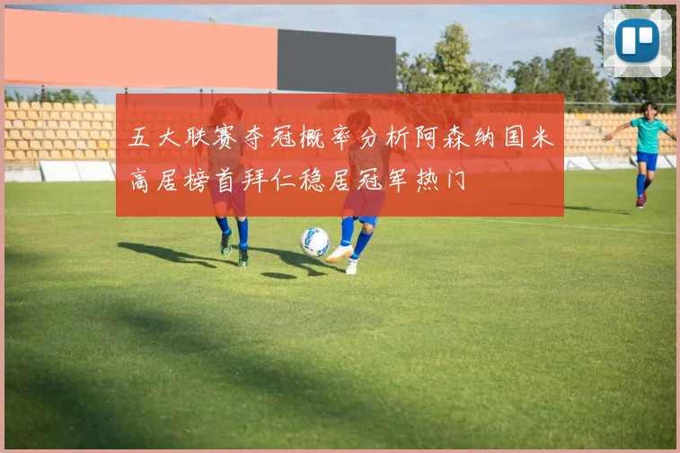 五大联赛夺冠概率分析阿森纳国米高居榜首拜仁稳居冠军热门