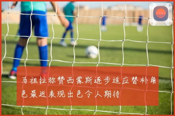 马祖拉称赞西蒙斯逐步适应替补角色最近表现出色令人期待