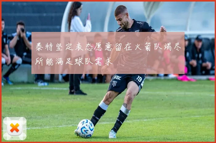 泰特坚定表态愿意留在火箭队竭尽所能满足球队需求