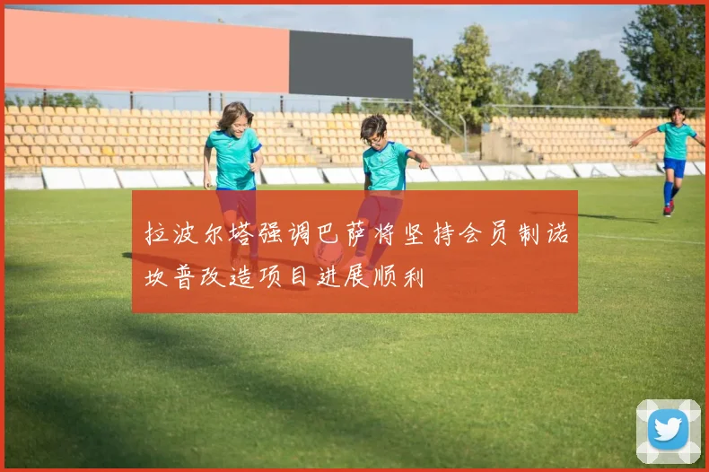拉波尔塔强调巴萨将坚持会员制诺坎普改造项目进展顺利