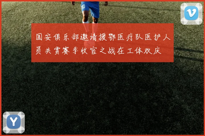 国安俱乐部邀请援鄂医疗队医护人员共赏赛季收官之战在工体欢庆