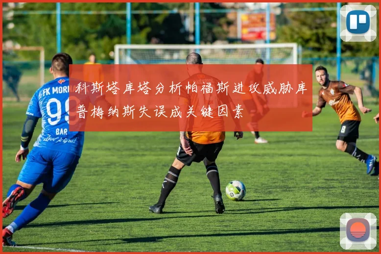 科斯塔库塔分析帕福斯进攻威胁库普梅纳斯失误成关键因素